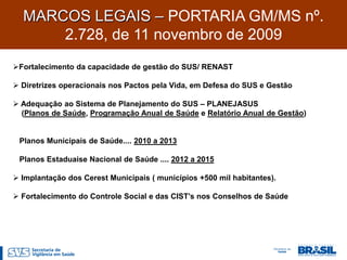 MARCOS LEGAIS – PORTARIA GM/MS nº.
      2.728, de 11 novembro de 2009
Fortalecimento da capacidade de gestão do SUS/ RENAST

 Diretrizes operacionais nos Pactos pela Vida, em Defesa do SUS e Gestão

 Adequação ao Sistema de Planejamento do SUS – PLANEJASUS
  (Planos de Saúde, Programação Anual de Saúde e Relatório Anual de Gestão)


 Planos Municipais de Saúde.... 2010 a 2013

 Planos Estaduaise Nacional de Saúde .... 2012 a 2015

 Implantação dos Cerest Municipais ( municípios +500 mil habitantes).

 Fortalecimento do Controle Social e das CIST’s nos Conselhos de Saúde
 