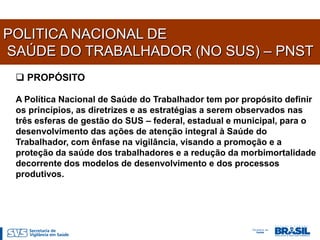 POLITICA NACIONAL DE
SAÚDE DO TRABALHADOR (NO SUS) – PNST
  PROPÓSITO

 A Política Nacional de Saúde do Trabalhador tem por propósito definir
 os princípios, as diretrizes e as estratégias a serem observados nas
 três esferas de gestão do SUS – federal, estadual e municipal, para o
 desenvolvimento das ações de atenção integral à Saúde do
 Trabalhador, com ênfase na vigilância, visando a promoção e a
 proteção da saúde dos trabalhadores e a redução da morbimortalidade
 decorrente dos modelos de desenvolvimento e dos processos
 produtivos.
 