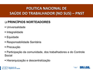 POLITICA NACIONAL DE
    SAÚDE DO TRABALHADOR (NO SUS) – PNST

 PRINCÍPIOS NORTEADORES
 Universalidade
 Integralidade
 Equidade
 Responsabilidade Sanitária
 Precaução
 Participação da comunidade, dos trabalhadores e do Controle
Social
 Hierarquização e descentralização
 