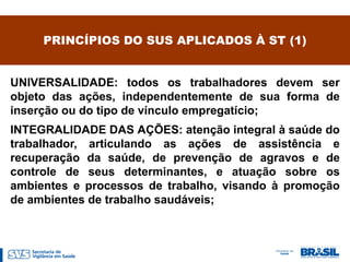 PRINCÍPIOS DO SUS APLICADOS À ST (1)


UNIVERSALIDADE: todos os trabalhadores devem ser
objeto das ações, independentemente de sua forma de
inserção ou do tipo de vínculo empregatício;
INTEGRALIDADE DAS AÇÕES: atenção integral à saúde do
trabalhador, articulando as ações de assistência e
recuperação da saúde, de prevenção de agravos e de
controle de seus determinantes, e atuação sobre os
ambientes e processos de trabalho, visando à promoção
de ambientes de trabalho saudáveis;
 