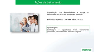 Ações de treinamento
Tipos de ações:
Certificações e capacitações ITEC, Treinamentos
promovidos pelo Distribuidor, Sala ITEC regional.
Capacitação dos Revendedores e equipe do
Distribuidor em produtos e soluções Intelbras.
Resultado esperado: CURTO A MÉDIO PRAZO
 