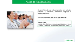Ações de relacionamento
Desenvolvimento do relacionamento com clientes
parceiros e potenciais, fomentando negócios e
fidelidade à marca.
Resultado esperado: MÉDIO A LONGO PRAZO
Tipos de ações:
Intelbras Day, Café com instalador, participação em Feiras
e Eventos, Celebração do calendário promocional, outros.
 