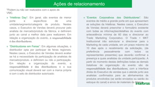 » “Intelbras Day”: Em geral, são eventos de menor
porte e específicos de uma
unidade/segmento/categoria de produto. Nestes
casos, o Executivo de Vendas deverá procurar pelo
analista de mercado/produto da fábrica, e definirem
junto ao canal a melhor data para realizarem. Em
relação a organização do evento, a responsabilidade
é dos distribuidores.
» “Distribuidores em Feiras”: Em algumas situações, o
distribuidor opta por participar de feiras regionais.
Nestes casos, o Executivo de Vendas deverá avaliar
se há a necessidade da participação de analistas de
mercado/produto, e definirem ou não a participação.
Em relação a organização do evento, a
responsabilidade é dos distribuidores e a sua
comunicação visual deverá ser com a marca própria
e com o selo de distribuidor autorizado.
» “Eventos Corporativos dos Distribuidores”: São
eventos de médio a grande porte em que apresentam
as soluções da Intelbras. Nestes casos, o Executivo
de Vendas deverá preencher o formulário existente
com todas as informações/detalhes do evento com
antecedência mínima de 60 dias e direcionar ao
Trade Marketing Corporativo. O Trade + MKT
Institucional irão estruturar e direcionar para o
Marketing de cada unidade, em um prazo máximo de
10 dias após o recebimento da solicitação, (de
preferência pessoalmente com todos os
representantes presentes) que deverão confirmar a
presença e quais analistas da unidade participarão. A
partir do momento destas definições todas as demais
tratativas de organização do evento são de
responsabilidade dos distribuidores, com a interface
direta do Executivo de vendas que o atende junto aos
analistas confirmados para as alinhamentos de
produtos envolvidos (se serão enviados ou sairão do
estoque do canal) e envio de materiais da fábrica.
Ações de relacionamento
*Podem ou não ser realizados com o apoio de
VMC.
 