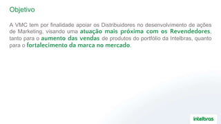 Objetivo
A VMC tem por finalidade apoiar os Distribuidores no desenvolvimento de ações
de Marketing, visando uma atuação mais próxima com os Revendedores,
tanto para o aumento das vendas de produtos do portfólio da Intelbras, quanto
para o fortalecimento da marca no mercado.
 