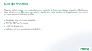 Subsídio revendas
Algumas ações podem ser realizadas como subsídio à Revendas. Nessa situação o Distribuidor
deve atentar-se a diferenças que podem existir em valor máximo de investimento, bem como
acrescentar nos critérios de análise:
» Estratégia que o levou ao subsídio;
» CNPJ e CEP da Revenda;
» Histórico de compra;
» Metas de compra vinculadas ao subsídio.
 