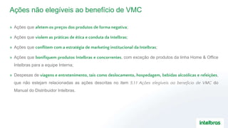 Ações não elegíveis ao benefício de VMC
» Ações que afetem os preços dos produtos de forma negativa;
» Ações que violem as práticas de ética e conduta da Intelbras;
» Ações que conflitem com a estratégia de marketing institucional da Intelbras;
» Ações que bonifiquem produtos Intelbras e concorrentes, com exceção de produtos da linha Home & Office
Intelbras para a equipe Interna;
» Despesas de viagens e entretenimento, tais como deslocamento, hospedagem, bebidas alcoólicas e refeições,
que não estejam relacionadas as ações descritas no item 5.1.1 Ações elegíveis ao benefício de VMC do
Manual do Distribuidor Intelbras.
 