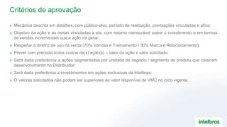 Critérios de aprovação
» Mecânica descrita em detalhes, com público-alvo, período de realização, premiações vinculadas e afins;
» Objetivo da ação e as metas vinculadas a ela, com retorno mensurável sobre o investimento e em termos
de vendas incrementais que a ação irá gerar;
» Respeitar a diretriz de uso da verba (70% Vendas e Treinamento / 30% Marca e Relacionamento);
» Prever com precisão todos custos da(s) ação(s) – valor da ação x valor solicitado;
» Será dada preferência a ações segmentadas por unidade de negócio / segmento de produto que carecem
desenvolvimento no Distribuidor;
» Será dada preferência a investimentos em ações exclusivas da Intelbras;
» O valores solicitados não podem ser superiores ao valor disponível de VMC no ciclo vigente.
 