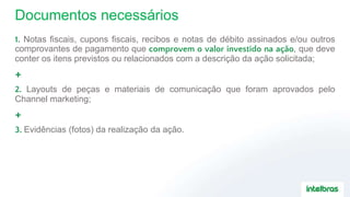 Documentos necessários
1. Notas fiscais, cupons fiscais, recibos e notas de débito assinados e/ou outros
comprovantes de pagamento que comprovem o valor investido na ação, que deve
conter os itens previstos ou relacionados com a descrição da ação solicitada;
+
2. Layouts de peças e materiais de comunicação que foram aprovados pelo
Channel marketing;
+
3. Evidências (fotos) da realização da ação.
 
