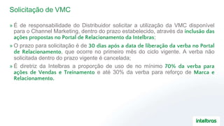 Solicitação de VMC
» É de responsabilidade do Distribuidor solicitar a utilização da VMC disponível
para o Channel Marketing, dentro do prazo estabelecido, através da inclusão das
ações propostas no Portal de Relacionamento da Intelbras;
» O prazo para solicitação é de 30 dias após a data de liberação da verba no Portal
de Relacionamento, que ocorre no primeiro mês do ciclo vigente. A verba não
solicitada dentro do prazo vigente é cancelada;
» É diretriz da Intelbras a proporção de uso de no mínimo 70% da verba para
ações de Vendas e Treinamento e até 30% da verba para reforço de Marca e
Relacionamento.
 