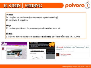 www.polvoracomunicacao.com.br Twitter   24 citações espontâneas (sem qualquer tipo de seeding) 23 positivas, 1 negativa Blogs 21 posts espontâneos de pessoas que não receberam o kit Portais 1 texto no Yahoo! Posts com destaque  na home do Yahoo!  no dia 19.12.2008 H. STERN | SEEDING 