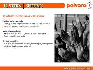 www.polvoracomunicacao.com.br Resultados relevantes nas redes sociais: Viralização do conteúdo  Postagens nos blogs valorizaram a coleção do cliente e atraíram pessoas interessadas no assunto. Audiência qualificada Mais de 190 mil pessoas, fãs da marca e dos artistas foram atraídos pela ação. Feedback positivo:  A reação do público foi positiva, com elogios, indicações e ajuda na divulgação do material. H. STERN | SEEDING 