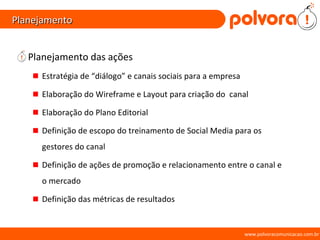 Planejamento Planejamento das ações Estratégia de “diálogo” e canais sociais para a empresa Elaboração do Wireframe e Layout para criação do  canal Elaboração do Plano Editorial Definição de escopo do treinamento de Social Media para os gestores do canal Definição de ações de promoção e relacionamento entre o canal e o mercado Definição das métricas de resultados www.polvoracomunicacao.com.br 