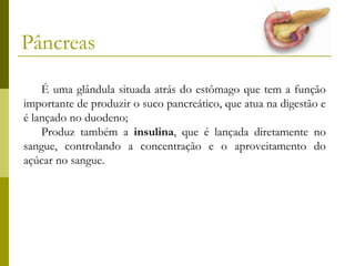 Pâncreas
É uma glândula situada atrás do estômago que tem a função
importante de produzir o suco pancreático, que atua na digestão e
é lançado no duodeno;
Produz também a insulina, que é lançada diretamente no
sangue, controlando a concentração e o aproveitamento do
açúcar no sangue.

 