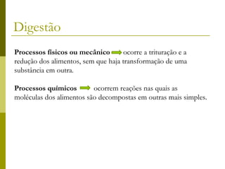 Digestão
Processos físicos ou mecânico
ocorre a trituração e a
redução dos alimentos, sem que haja transformação de uma
substância em outra.
Processos químicos
ocorrem reações nas quais as
moléculas dos alimentos são decompostas em outras mais simples.

 