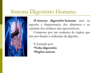 Sistema Digestório Humano
O sistema digestório humano atua na
ingestão e fragmentação dos alimentos e na
expulsão dos resíduos não-aproveitáveis.
Composto por um conjunto de órgãos que
têm por função a realização da digestão.
É formado por:
•Tubo digestório
•Orgãos anexos

 