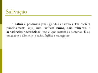 Salivação
A saliva é produzida pelas glândulas salivares. Ela contém
principalmente água, mas também muco, sais minerais e
substâncias bactericidas, isto é, que matam as bactérias. E ao
umedecer o alimento a saliva facilita a mastigação.

 
