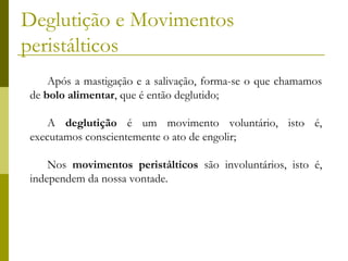 Deglutição e Movimentos
peristálticos
Após a mastigação e a salivação, forma-se o que chamamos
de bolo alimentar, que é então deglutido;
A deglutição é um movimento voluntário, isto é,
executamos conscientemente o ato de engolir;
Nos movimentos peristálticos são involuntários, isto é,
independem da nossa vontade.

 