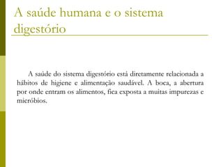 A saúde humana e o sistema
digestório
A saúde do sistema digestório está diretamente relacionada a
hábitos de higiene e alimentação saudável. A boca, a abertura
por onde entram os alimentos, fica exposta a muitas impurezas e
micróbios.

 