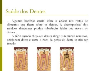 Saúde dos Dentes
Algumas bactérias atuam sobre o açúcar nos restos de
alimentos que ficam sobre os dentes. A decomposição dos
resíduos alimentares produz substâncias ácidas que atacam os
dentes.
A cárie quando chega aos dentes atinge os terminais nervosos,
ocasionam dores e corre o risco da perda do dente se não ser
tratado.

 