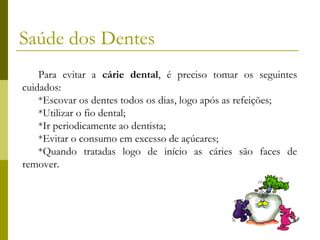 Saúde dos Dentes
Para evitar a cárie dental, é preciso tomar os seguintes
cuidados:
*Escovar os dentes todos os dias, logo após as refeições;
*Utilizar o fio dental;
*Ir periodicamente ao dentista;
*Evitar o consumo em excesso de açúcares;
*Quando tratadas logo de início as cáries são faces de
remover.

 