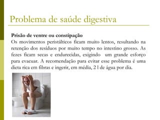 Problema de saúde digestiva
Prisão de ventre ou constipação
Os movimentos peristálticos ficam muito lentos, resultando na
retenção dos resíduos por muito tempo no intestino grosso. As
fezes ficam secas e endurecidas, exigindo um grande esforço
para evacuar. A recomendação para evitar esse problema é uma
dieta rica em fibras e ingerir, em média, 2 l de água por dia.

 