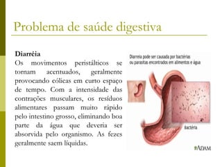 Problema de saúde digestiva
Diarréia
Os movimentos peristálticos se
tornam acentuados, geralmente
provocando cólicas em curto espaço
de tempo. Com a intensidade das
contrações musculares, os resíduos
alimentares passam muito rápido
pelo intestino grosso, eliminando boa
parte da água que deveria ser
absorvida pelo organismo. As fezes
geralmente saem líquidas.

 