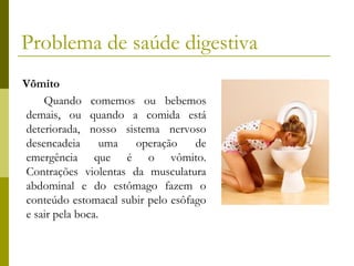 Problema de saúde digestiva
Vômito
Quando comemos ou bebemos
demais, ou quando a comida está
deteriorada, nosso sistema nervoso
desencadeia
uma
operação
de
emergência que é o vômito.
Contrações violentas da musculatura
abdominal e do estômago fazem o
conteúdo estomacal subir pelo esôfago
e sair pela boca.

 