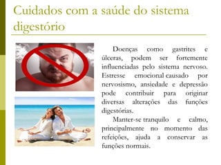 Cuidados com a saúde do sistema
digestório
Doenças como gastrites e
úlceras, podem ser fortemente
influenciadas pelo sistema nervoso.
Estresse emocional causado por
nervosismo, ansiedade e depressão
pode contribuir para originar
diversas alterações das funções
digestórias. 
Manter-se tranquilo e calmo,
principalmente no momento das
refeições, ajuda a conservar as
funções normais.

 