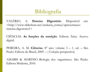 Bibliografia
VALÉRIO, A. Sistema Digestório. Disponível em:
<http://www.slideshare.net/analucia_romeu/apresentacaosistema-digestorio1>
CIÊNCIAS. As funções da nutrição. Editora Ática. Acervo
digital.
PEREIRA, A. M. Ciências, 8° ano: volume 3 – 1. ed. – São
Paulo: Editora do Brasil, 2009. – ( Coleção perspectiva)
AMABIS & MARTHO. Biologia dos organismos. São Paulo:
Editora Moderna, 2010.

 