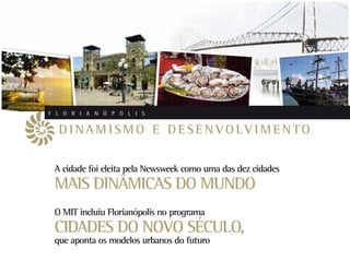 F L O R I A N Ó P O L I S


  D I N A M I S M O E D E S E N V O LV I M E N TO

 A cidade foi eleita pela Newsweek como uma das dez cidades
 MAIS DINÂMICAS DO MUNDO
 O MIT incluiu Florianópolis no programa
 CIDADES DO NOVO SÉCULO,
 que aponta os modelos urbanos do futuro
 