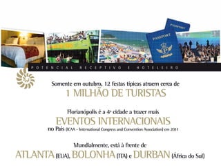 P O T E N C I A L       R E C E P T I V O          E    H O T E L E I R O



            Somente em outubro, 12 festas típicas atraem cerca de
                   1 MILHÃO DE TURISTAS
                     Florianópolis é a 4ª cidade a trazer mais
              EVENTOS INTERNACIONAIS
          no País (ICAA - International Congress and Convention Association) em 2011

                        Mundialmente, está à frente de
ATLANTA (EUA), BOLONHA (ITA) e DURBAN (África do Sul)
 