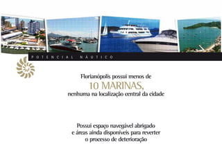 P O T E N C I A L   N Á U T I C O




                    Florianópolis possui menos de
                       10 MARINAS,
              nenhuma na localização central da cidade




                  Possui espaço navegável abrigado
                e áreas ainda disponíveis para reverter
                      o processo de deterioração
 