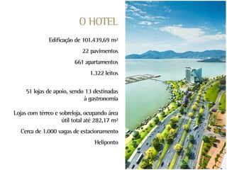 O HOTEL
              Edificação de 101.439,69 m²
                            22 pavimentos
                         661 apartamentos
                               1.322 leitos

     51 lojas de apoio, sendo 13 destinadas
                             à gastronomia

Lojas com térreo e sobreloja, ocupando área
                    útil total até 282,17 m²
  Cerca de 1.000 vagas de estacionamento
                                  Heliponto
 
