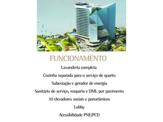FUNCIONAMENTO
              Lavanderia completa
    Cozinha separada para o serviço de quarto
         Subestação e gerador de energia
Sanitário de serviço, rouparia e DML por pavimento
       10 elevadores sociais e panorâmicos
                     Lobby
             Acessibilidade PNE/PCD
 