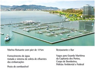 Marina flutuante com píer de 175m          Restaurante e Bar

Fornecimento de água                       Vagas para Guarda Marítima
tratada e sistema de coleta de efluentes   da Capitania dos Portos,
das embarcações                            Corpo de Bombeiros,
                                           Polícias Ambiental e Federal
Posto de combustível
 