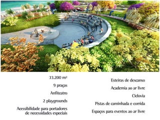 33.200 m²
                                            Esteiras de descanso
                     9 praças
                                            Academia ao ar livre
                   Anfiteatro
                                                         Ciclovia
               2 playgrounds
                                  Pistas de caminhada e corrida
Acessibilidade para portadores
     de necessidades especiais   Espaços para eventos ao ar livre
 