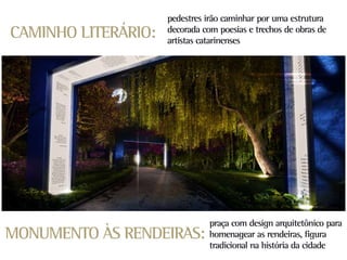 pedestres irão caminhar por uma estrutura
CAMINHO LITERÁRIO:   decorada com poesias e trechos de obras de
                     artistas catarinenses




                                praça com design arquitetônico para
MONUMENTO ÀS RENDEIRAS:         homenagear as rendeiras, figura
                                tradicional na história da cidade
 