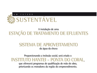 U M    F U T U R O



    SUSTENTÁVEL
                          A instalação de uma
ESTAÇÃO DE TRATAMENTO DE EFLUENTES

        SISTEMA DE APROVEITAMENTO
                            da água da chuva

             Proporcionando a inclusão social, será criado o
 INSTITUTO HANTEI - PONTA DO CORAL,
        que oferecerá programas de qualificação de mão de obra,
        priorizando os moradores da região do empreendimento.
 