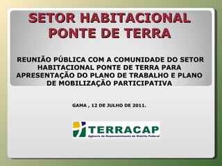 SETOR HABITACIONAL PONTE DE TERRA    REUNIÃO PÚBLICA COM A COMUNIDADE DO SETOR HABITACIONAL PONTE DE TERRA PARA APRESENTAÇÃO DO PLANO DE TRABALHO E PLANO DE MOBILIZAÇÃO PARTICIPATIVA GAMA , 12 DE JULHO DE 2011. 