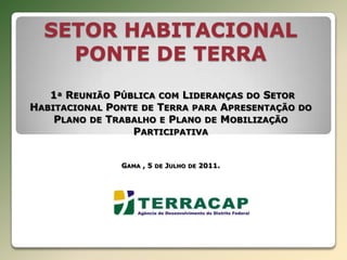 SETOR HABITACIONAL PONTE DE TERRA 1ª Reunião Pública com Lideranças do Setor Habitacional Ponte de Terra para Apresentação do Plano de Trabalho e Plano de Mobilização ParticipativaGama , 5 de Julho de 2011. 