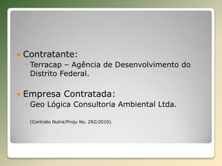 Contratante:Terracap – Agência de Desenvolvimento do Distrito Federal.Empresa Contratada:Geo Lógica Consultoria Ambiental Ltda.(Contrato Nutra/Proju No. 292/2010).