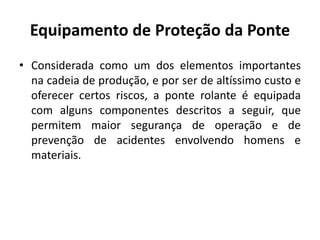 Equipamento de Proteção da Ponte
• Considerada como um dos elementos importantes
na cadeia de produção, e por ser de altíssimo custo e
oferecer certos riscos, a ponte rolante é equipada
com alguns componentes descritos a seguir, que
permitem maior segurança de operação e de
prevenção de acidentes envolvendo homens e
materiais.
 
