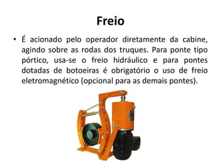 Freio
• É acionado pelo operador diretamente da cabine,
agindo sobre as rodas dos truques. Para ponte tipo
pórtico, usa-se o freio hidráulico e para pontes
dotadas de botoeiras é obrigatório o uso de freio
eletromagnético (opcional para as demais pontes).
 
