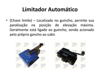 Limitador Automático
• (Chave limite) – Localizado no guincho, permite sua
paralisação na posição de elevação máxima.
Geralmente está ligado ao guincho, sendo acionado
pelo próprio gancho ao subir.
 