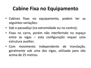 Cabine Fixa no Equipamento
• Cabines fixas no equipamento, podem ter as
seguintes variações:
• Sob o passadiço (na extremidade ou no centro);
• Fixas no carro, porém não interferindo no espaço
entre as vigas – esta configuração requer uma
estrutura auxiliar;
• Com movimento independente de translação,
geralmente sob uma das vigas, utilizada para vão
acima de 25 metros.
 