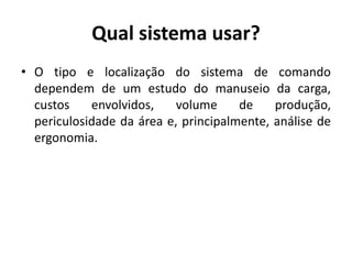 Qual sistema usar?
• O tipo e localização do sistema de comando
dependem de um estudo do manuseio da carga,
custos envolvidos, volume de produção,
periculosidade da área e, principalmente, análise de
ergonomia.
 