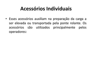 Acessórios Individuais
• Esses acessórios auxiliam na preparação da carga a
ser elevada ou transportada pela ponte rolante. Os
acessórios são utilizados principalmente pelos
operadores:
 