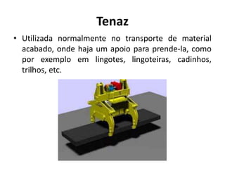 Tenaz
• Utilizada normalmente no transporte de material
acabado, onde haja um apoio para prende-la, como
por exemplo em lingotes, lingoteiras, cadinhos,
trilhos, etc.
 