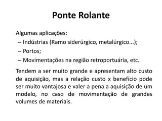Ponte Rolante
Algumas aplicações:
– Indústrias (Ramo siderúrgico, metalúrgico...);
– Portos;
– Movimentações na região retroportuária, etc.
Tendem a ser muito grande e apresentam alto custo
de aquisição, mas a relação custo x benefício pode
ser muito vantajosa e valer a pena a aquisição de um
modelo, no caso de movimentação de grandes
volumes de materiais.
 