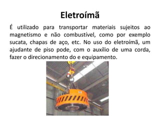 Eletroímã
É utilizado para transportar materiais sujeitos ao
magnetismo e não combustível, como por exemplo
sucata, chapas de aço, etc. No uso do eletroímã, um
ajudante de piso pode, com o auxílio de uma corda,
fazer o direcionamento do e equipamento.
 